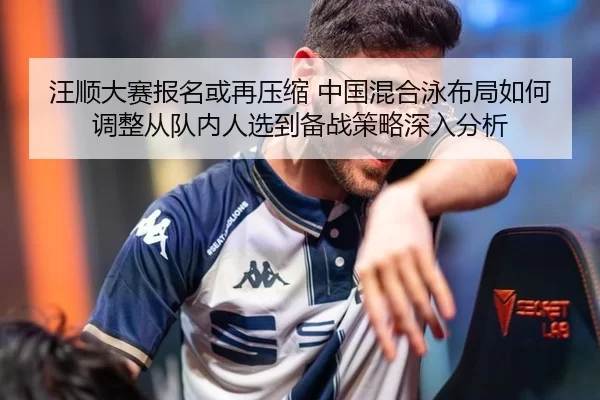 汪顺大赛报名或再压缩 中国混合泳布局如何调整从队内人选到备战策略深入分析